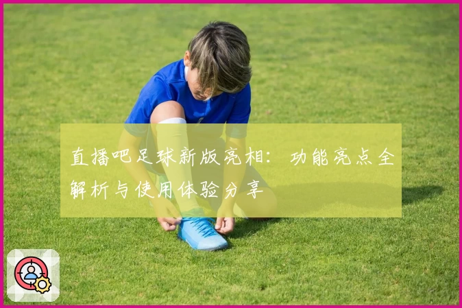 直播吧足球新版亮相：功能亮点全解析与使用体验分享