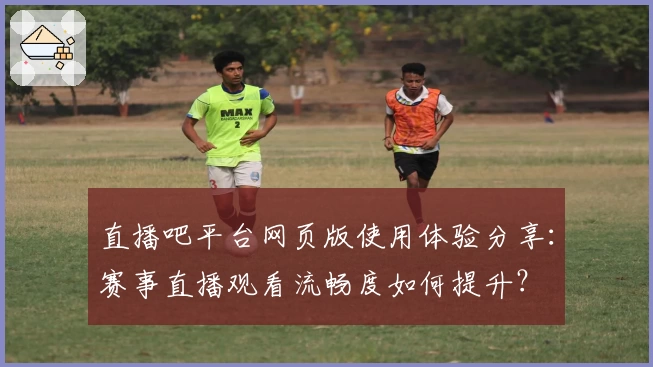 直播吧平台网页版使用体验分享：赛事直播观看流畅度如何提升？