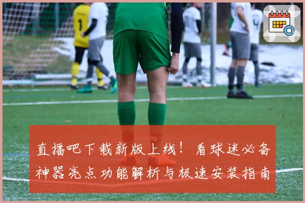 直播吧下载新版上线!看球迷必备神器亮点功能解析与极速安装指南