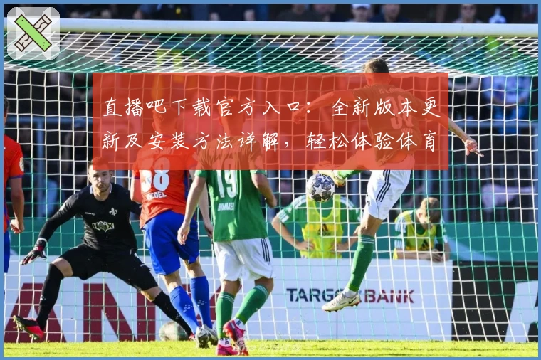 直播吧下载官方入口:全新版本更新及安装方法详解,轻松体验体育赛事精彩瞬间