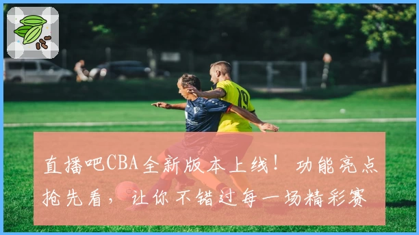 直播吧CBA全新版本上线！功能亮点抢先看，让你不错过每一场精彩赛事