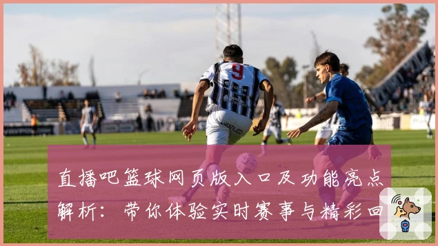 直播吧篮球网页版入口及功能亮点解析：带你体验实时赛事与精彩回放
