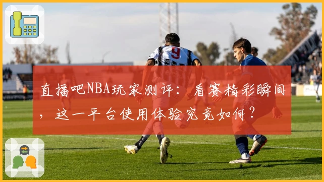 直播吧NBA玩家测评：看赛精彩瞬间，这一平台使用体验究竟如何？