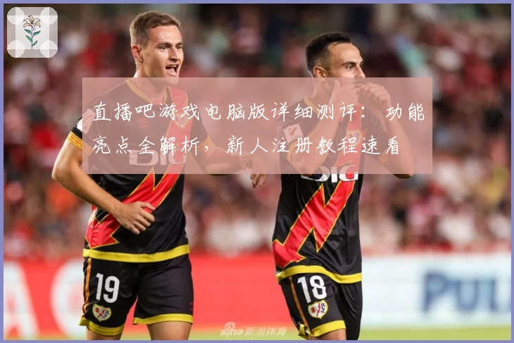 直播吧游戏电脑版详细测评：功能亮点全解析，新人注册教程速看