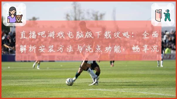 直播吧游戏电脑版下载攻略：全面解析安装方法与亮点功能，畅享沉浸式大屏体验