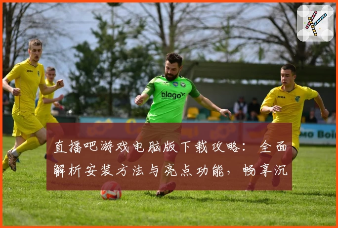直播吧游戏电脑版下载攻略：全面解析安装方法与亮点功能，畅享沉浸式大屏体验