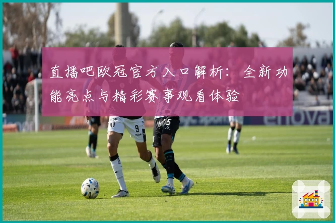 直播吧欧冠官方入口解析:全新功能亮点与精彩赛事观看体验