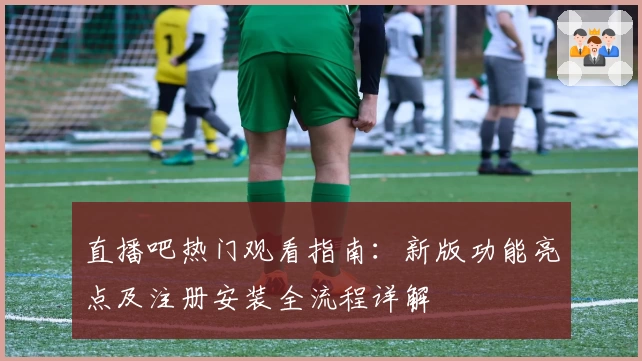 直播吧热门观看指南:新版功能亮点及注册安装全流程详解