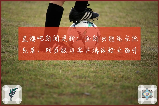 直播吧新闻更新：全新功能亮点抢先看，网页版与客户端体验全面升级