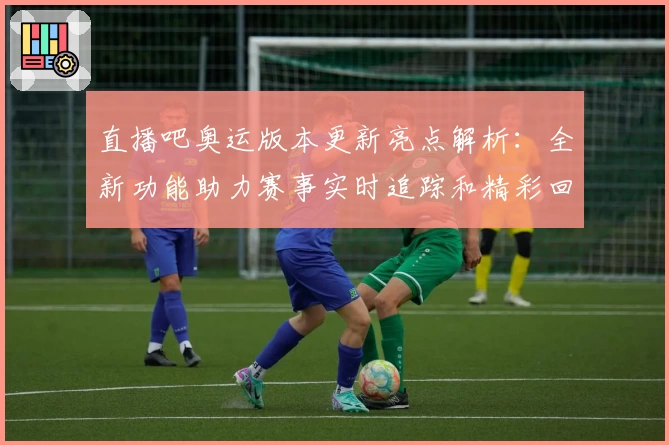 直播吧奥运版本更新亮点解析：全新功能助力赛事实时追踪和精彩回顾