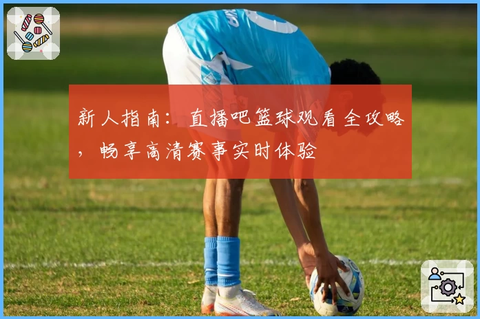 新人指南：直播吧篮球观看全攻略，畅享高清赛事实时体验