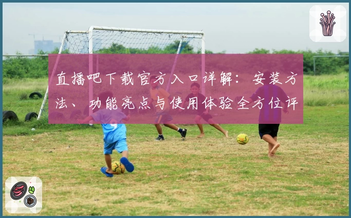 直播吧下载官方入口详解：安装方法、功能亮点与使用体验全方位评测