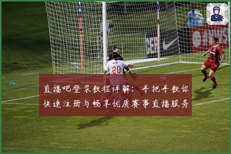 直播吧登录教程详解：手把手教你快速注册与畅享优质赛事直播服务