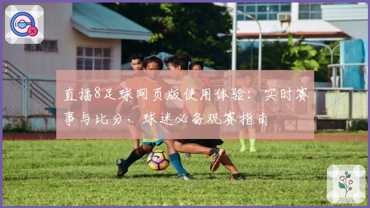 直播8足球网页版使用体验：实时赛事与比分，球迷必备观赛指南