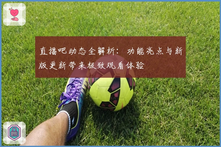 直播吧动态全解析:功能亮点与新版更新带来极致观看体验